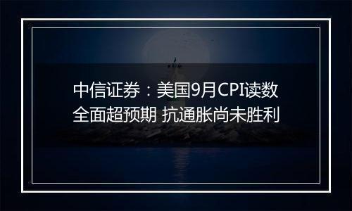 中信证券：美国9月CPI读数全面超预期 抗通胀尚未胜利