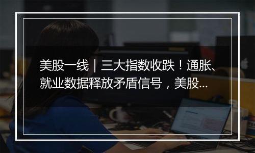 美股一线｜三大指数收跌！通胀、就业数据释放矛盾信号，美股创新高之旅停下脚步