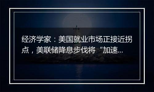 经济学家：美国就业市场正接近拐点，美联储降息步伐将“加速”