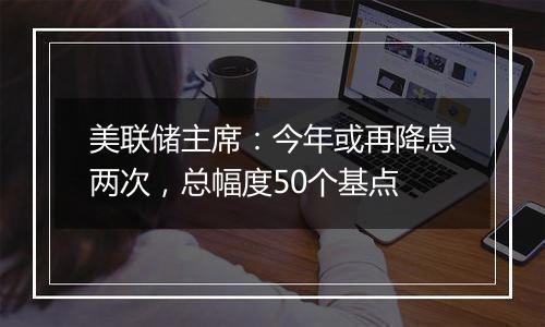 美联储主席：今年或再降息两次，总幅度50个基点