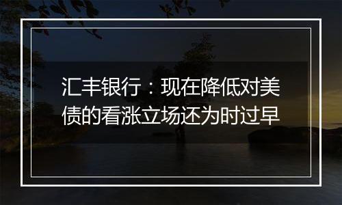 汇丰银行：现在降低对美债的看涨立场还为时过早