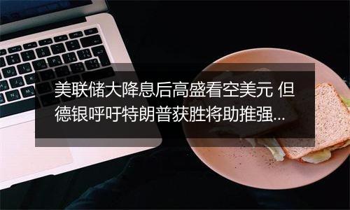 美联储大降息后高盛看空美元 但德银呼吁特朗普获胜将助推强势美元