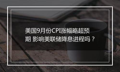 美国9月份CPI涨幅略超预期 影响美联储降息进程吗？