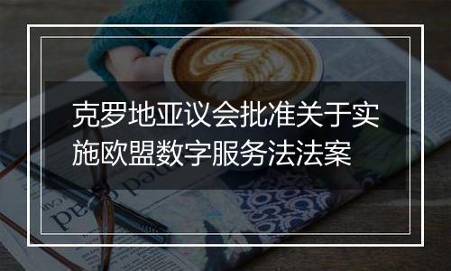 克罗地亚议会批准关于实施欧盟数字服务法法案