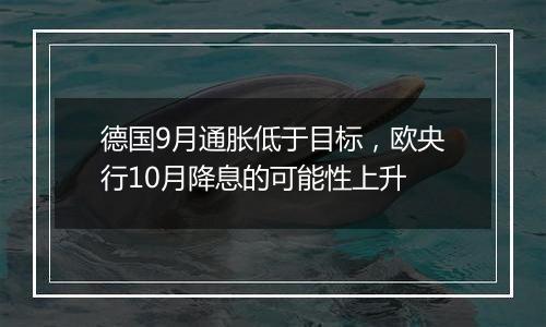 德国9月通胀低于目标，欧央行10月降息的可能性上升