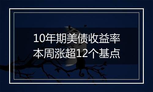 10年期美债收益率本周涨超12个基点