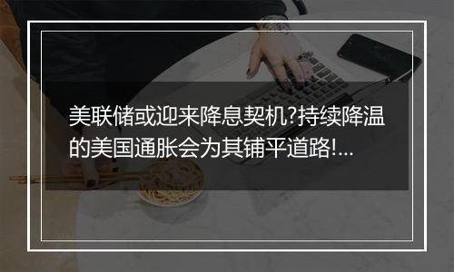 美联储或迎来降息契机?持续降温的美国通胀会为其铺平道路!黄金TD尚未触及550