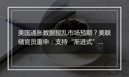 美国通胀数据搅乱市场预期？美联储官员重申：支持“渐进式”降息