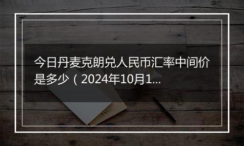 今日丹麦克朗兑人民币汇率中间价是多少（2024年10月12日）