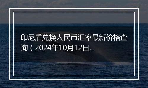 印尼盾兑换人民币汇率最新价格查询（2024年10月12日）