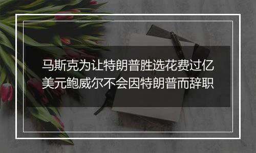 马斯克为让特朗普胜选花费过亿美元鲍威尔不会因特朗普而辞职