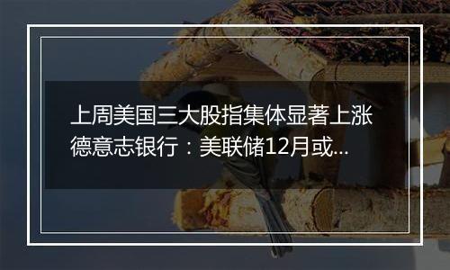 上周美国三大股指集体显著上涨 德意志银行：美联储12月或暂停降息