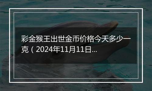 彩金猴王出世金币价格今天多少一克（2024年11月11日）