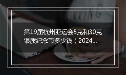 第19届杭州亚运会5克和30克银质纪念币多少钱（2024年11月11日）