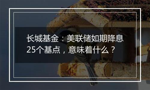 长城基金：美联储如期降息25个基点，意味着什么？