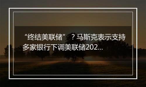 “终结美联储”？马斯克表示支持 多家银行下调美联储2025年降息预期