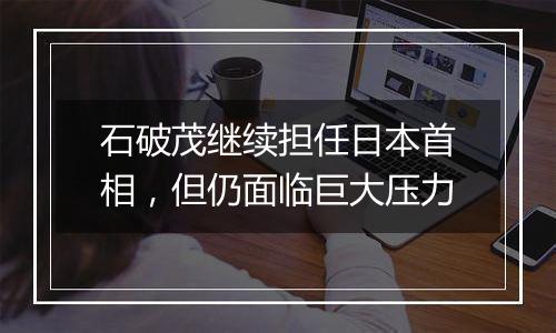 石破茂继续担任日本首相，但仍面临巨大压力