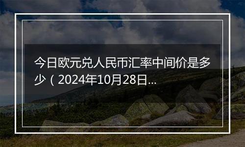 今日欧元兑人民币汇率中间价是多少（2024年10月28日）