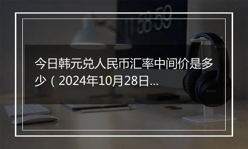 今日韩元兑人民币汇率中间价是多少（2024年10月28日）