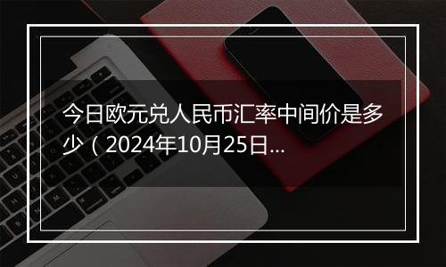 今日欧元兑人民币汇率中间价是多少（2024年10月25日）