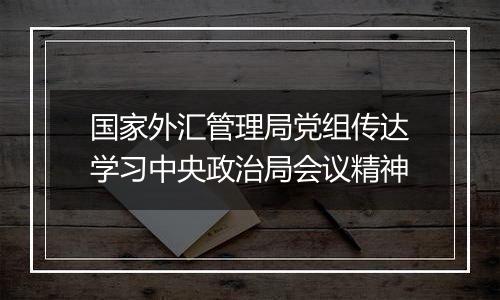 国家外汇管理局党组传达学习中央政治局会议精神