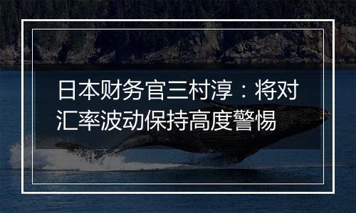 日本财务官三村淳：将对汇率波动保持高度警惕