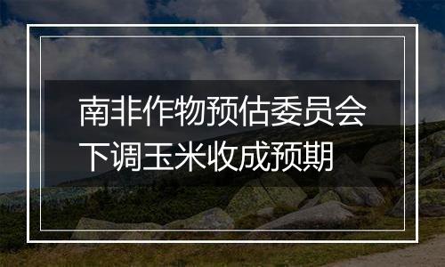 南非作物预估委员会下调玉米收成预期