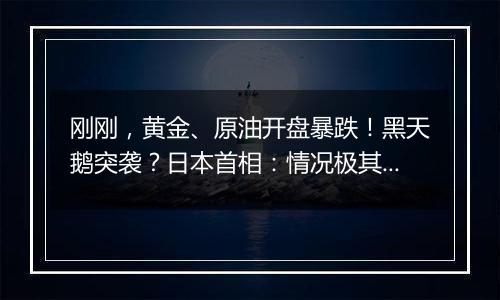 刚刚，黄金、原油开盘暴跌！黑天鹅突袭？日本首相：情况极其严峻！日经指数期货走低