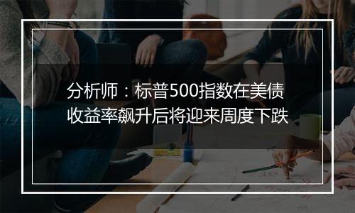 分析师：标普500指数在美债收益率飙升后将迎来周度下跌