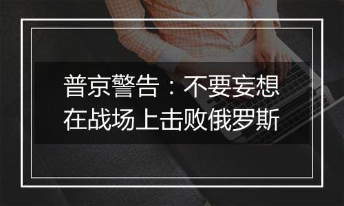 普京警告：不要妄想在战场上击败俄罗斯