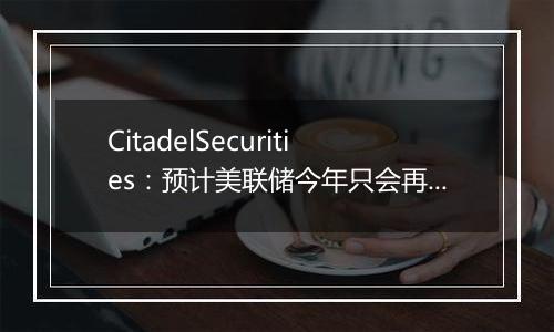 CitadelSecurities：预计美联储今年只会再降息25bp