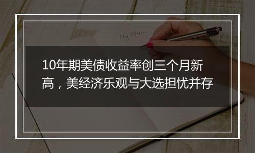 10年期美债收益率创三个月新高，美经济乐观与大选担忧并存