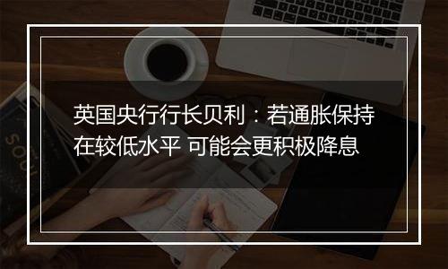 英国央行行长贝利：若通胀保持在较低水平 可能会更积极降息