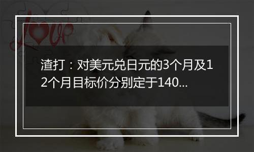 渣打：对美元兑日元的3个月及12个月目标价分别定于140及135