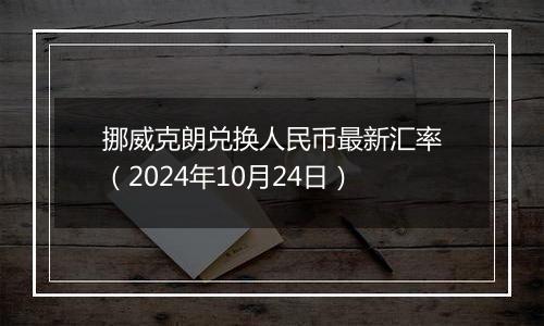 挪威克朗兑换人民币最新汇率（2024年10月24日）