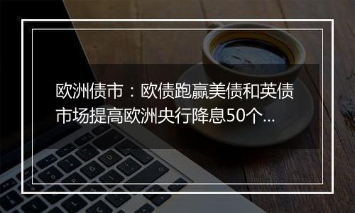 欧洲债市：欧债跑赢美债和英债 市场提高欧洲央行降息50个基点的押注