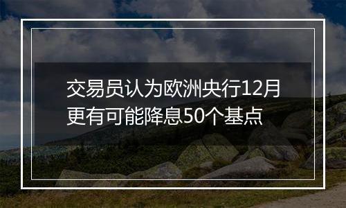 交易员认为欧洲央行12月更有可能降息50个基点