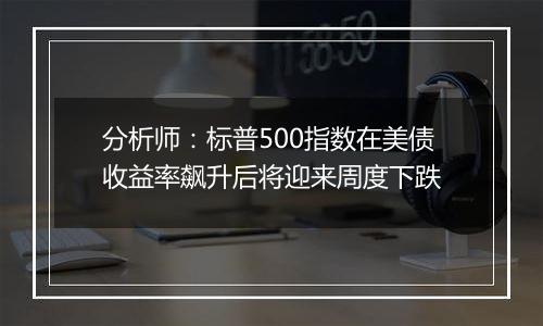 分析师：标普500指数在美债收益率飙升后将迎来周度下跌