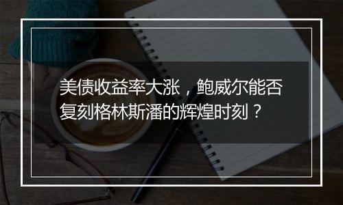 美债收益率大涨，鲍威尔能否复刻格林斯潘的辉煌时刻？