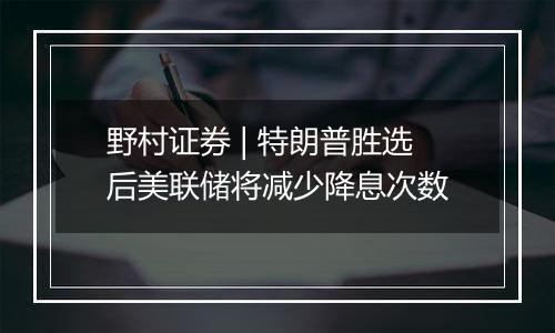 野村证券 | 特朗普胜选后美联储将减少降息次数