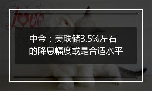 中金：美联储3.5%左右的降息幅度或是合适水平