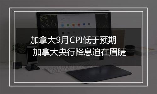 加拿大9月CPI低于预期 加拿大央行降息迫在眉睫