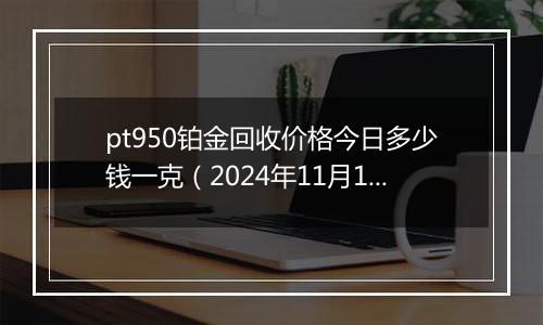 pt950铂金回收价格今日多少钱一克（2024年11月12日）