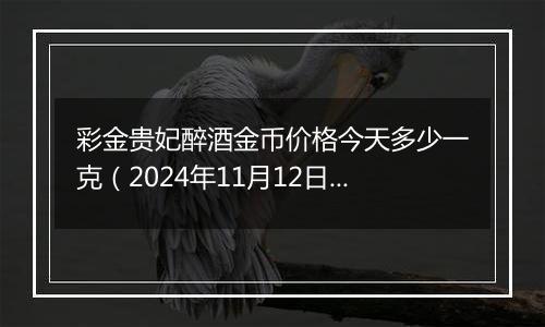 彩金贵妃醉酒金币价格今天多少一克（2024年11月12日）