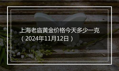 上海老庙黄金价格今天多少一克（2024年11月12日）