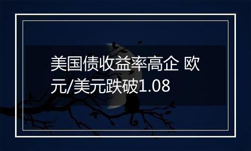 美国债收益率高企 欧元/美元跌破1.08