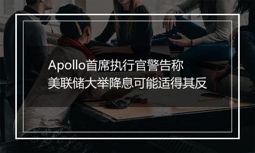 Apollo首席执行官警告称美联储大举降息可能适得其反