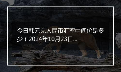 今日韩元兑人民币汇率中间价是多少（2024年10月23日）