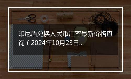 印尼盾兑换人民币汇率最新价格查询（2024年10月23日）