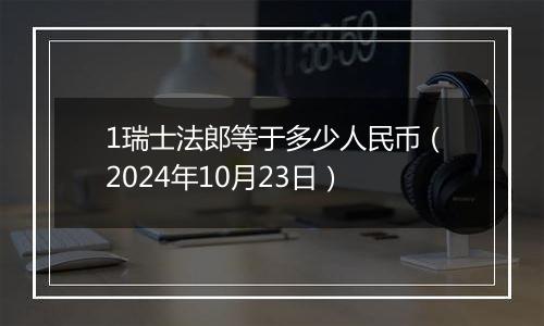 1瑞士法郎等于多少人民币（2024年10月23日）